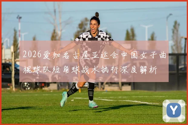 2026爱知名古屋亚运会中国女子曲棍球队短角球战术执行深度解析