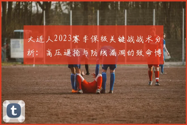 大连人2023赛季保级关键战战术分析:高压逼抢与防线漏洞的致命博弈