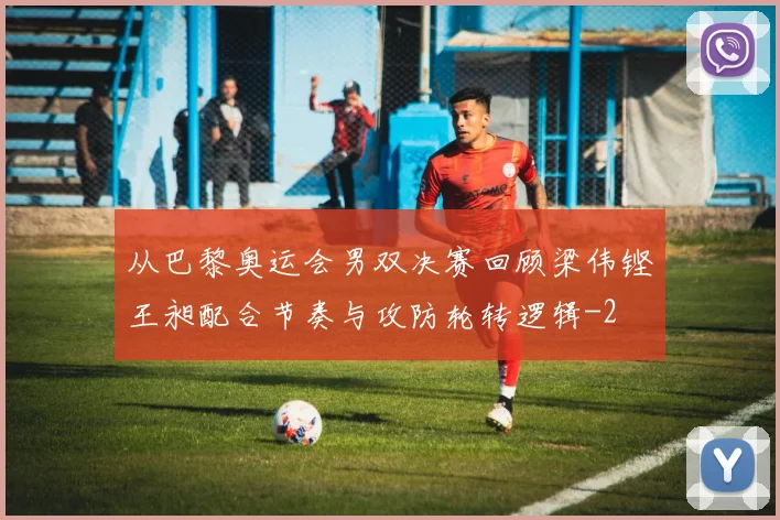 从巴黎奥运会男双决赛回顾梁伟铿王昶配合节奏与攻防轮转逻辑