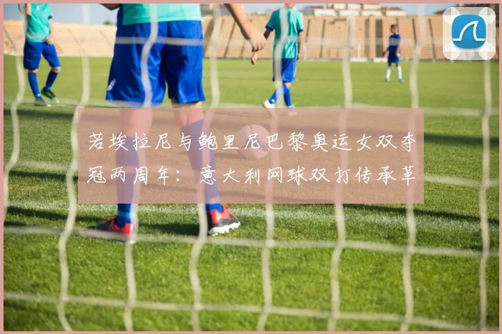 若埃拉尼与鲍里尼巴黎奥运女双夺冠两周年:意大利网球双打传承革新评析