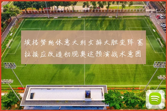 埃格努轮休意大利女排大胆变阵 塞拉接应改造初现奥运预演战术意图