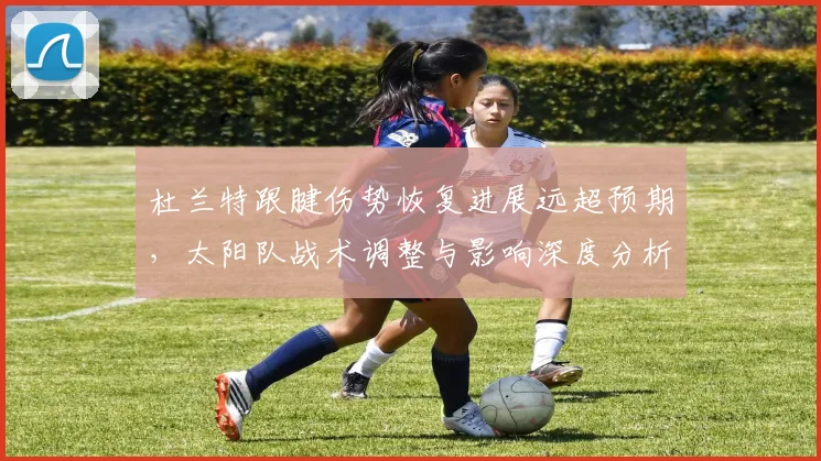 杜兰特跟腱伤势恢复进展远超预期，太阳队战术调整与影响深度分析