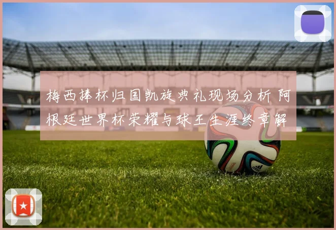梅西捧杯归国凯旋典礼现场分析 阿根廷世界杯荣耀与球王生涯终章解答