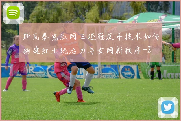 斯瓦泰克法网三连冠反手技术如何构建红土统治力与女网新秩序