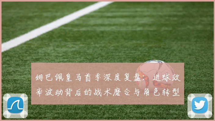 姆巴佩皇马首季深度复盘：进球效率波动背后的战术磨合与角色转型