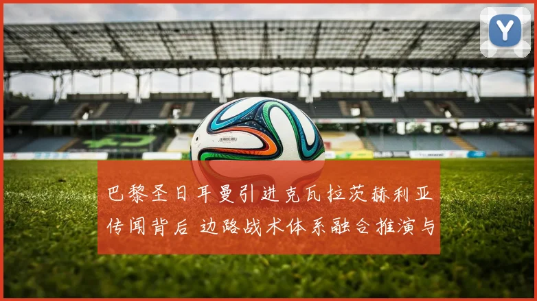 巴黎圣日耳曼引进克瓦拉茨赫利亚传闻背后 边路战术体系融合推演与挑战