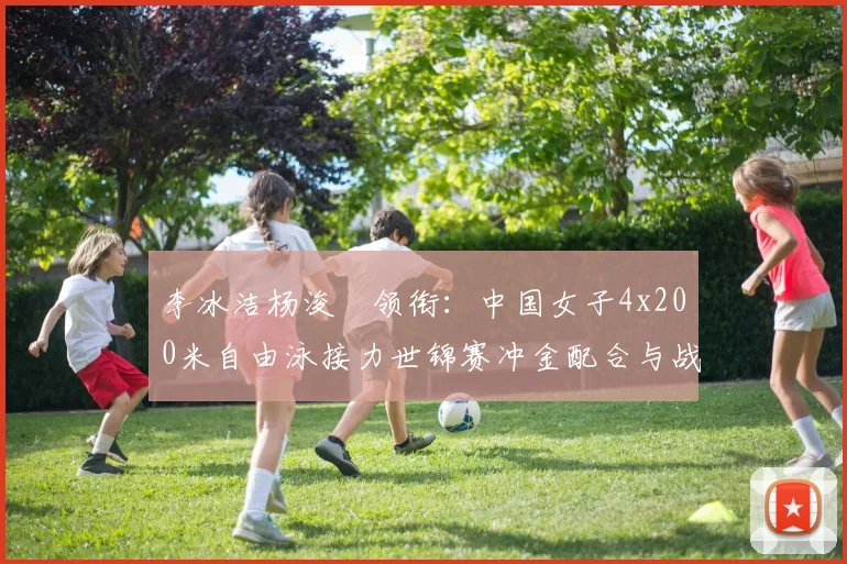 李冰洁杨浚瑄领衔:中国女子4x200米自由泳接力世锦赛冲金配合与战术前瞻
