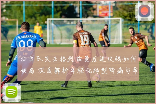 法国队失去格列兹曼后进攻线如何破局 深度解析年轻化转型阵痛与希望