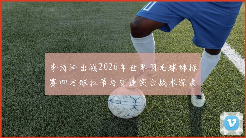 李诗沣出战2026年世界羽毛球锦标赛四方球拉吊与变速突击战术深度解析