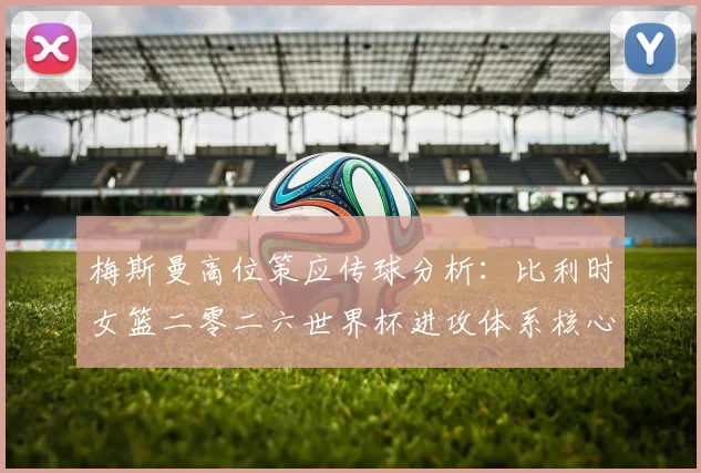 梅斯曼高位策应传球分析:比利时女篮二零二六世界杯进攻体系核心