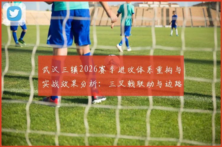 武汉三镇2026赛季进攻体系重构与实战效果分析:三叉戟联动与边路爆破新思路