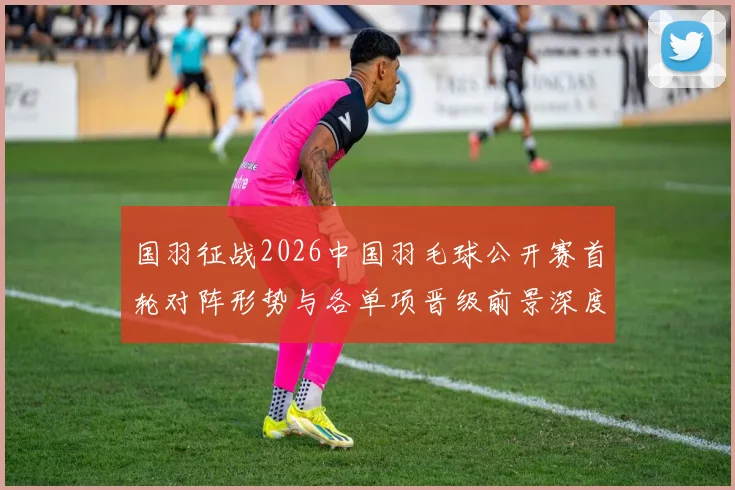 国羽征战2026中国羽毛球公开赛首轮对阵形势与各单项晋级前景深度分析