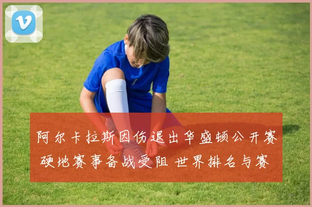 阿尔卡拉斯因伤退出华盛顿公开赛 硬地赛事备战受阻 世界排名与赛季目标迎来关键考验