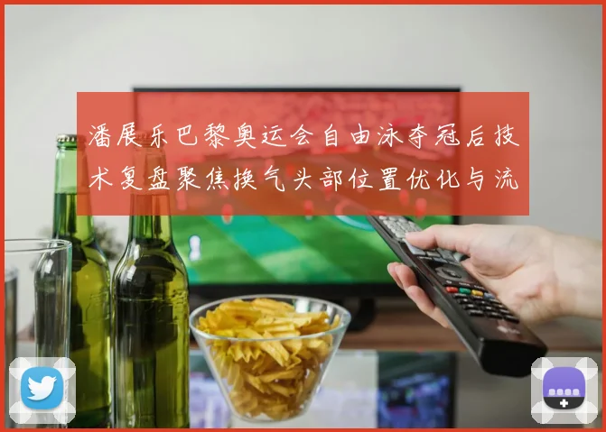 潘展乐巴黎奥运会自由泳夺冠后技术复盘聚焦换气头部位置优化与流线型保持