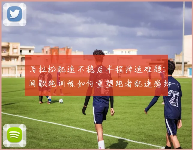 马拉松配速不稳后半程掉速难题:间歇跑训练如何重塑跑者配速感知与耐力分配能力