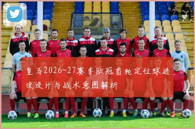 皇马2026-27赛季欧冠首轮定位球进攻设计与战术意图解析