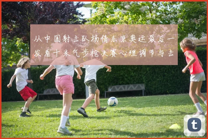 从中国射击队杨倩东京奥运最后一发看十米气步枪决赛心理调节与击发时机把控