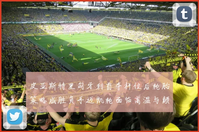 皮亚斯特里匈牙利首夺杆位后轮胎策略成胜负手迈凯轮面临高温与颠簸双重考验