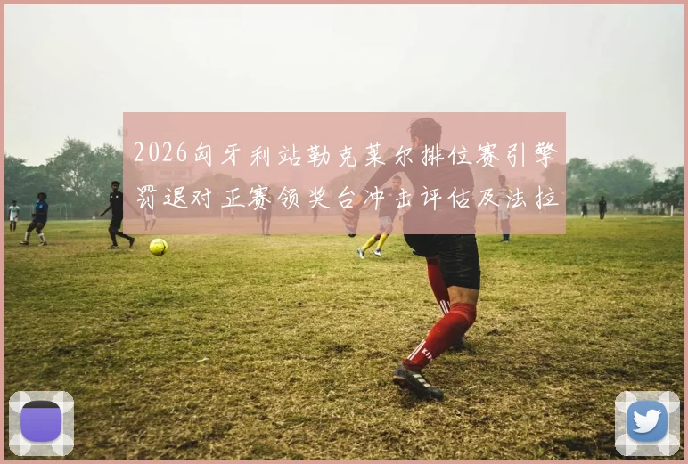 2026匈牙利站勒克莱尔排位赛引擎罚退对正赛领奖台冲击评估及法拉利战术分析