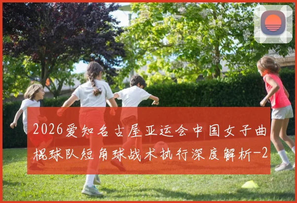 2026爱知名古屋亚运会中国女子曲棍球队短角球战术执行深度解析