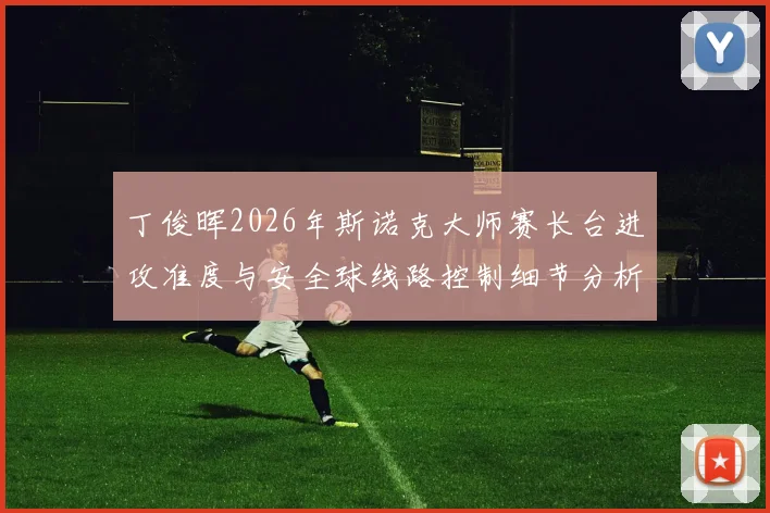 丁俊晖2026年斯诺克大师赛长台进攻准度与安全球线路控制细节分析