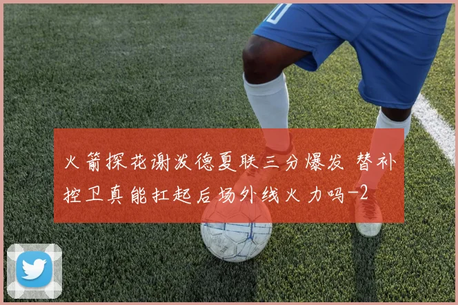 火箭探花谢泼德夏联三分爆发 替补控卫真能扛起后场外线火力吗