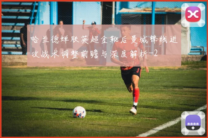 哈兰德蝉联英超金靴后曼城锋线进攻战术调整前瞻与深度解析