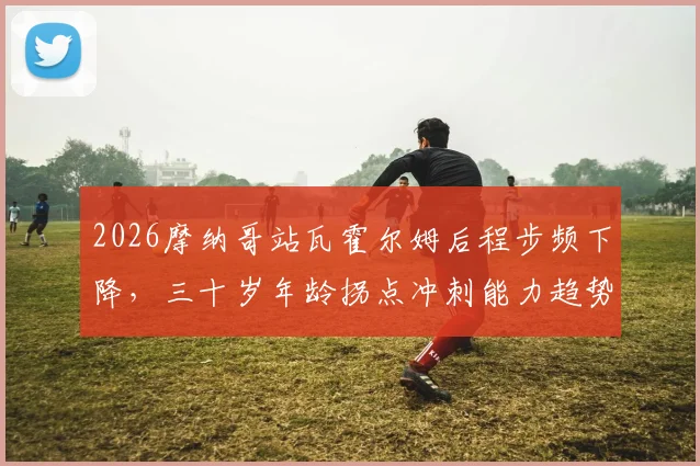 2026摩纳哥站瓦霍尔姆后程步频下降,三十岁年龄拐点冲刺能力趋势分析