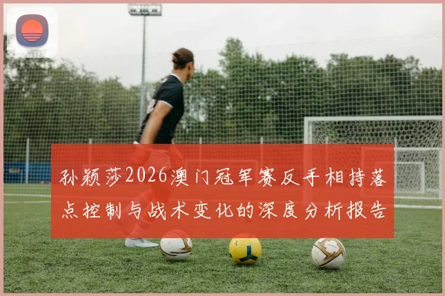 孙颖莎2026澳门冠军赛反手相持落点控制与战术变化的深度分析报告