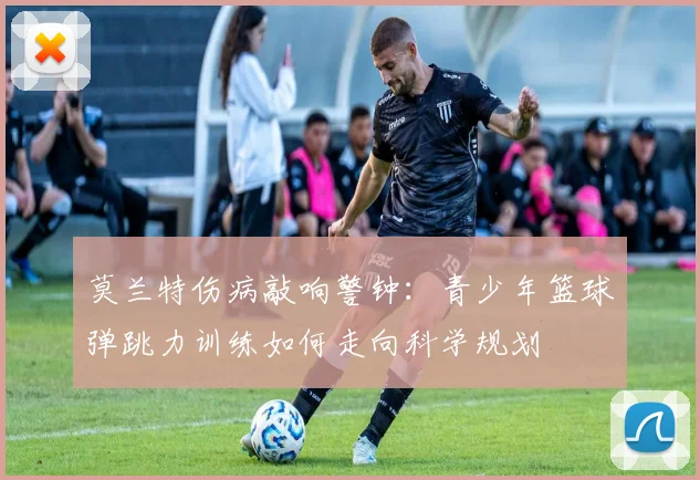 莫兰特伤病敲响警钟：青少年篮球弹跳力训练如何走向科学规划
