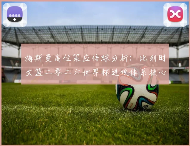 梅斯曼高位策应传球分析：比利时女篮二零二六世界杯进攻体系核心