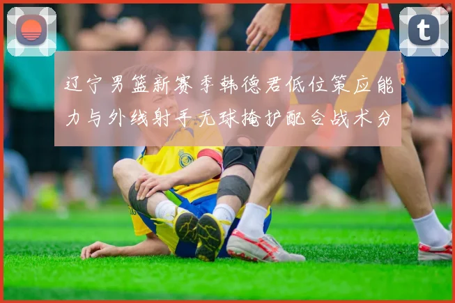 辽宁男篮新赛季韩德君低位策应能力与外线射手无球掩护配合战术分析