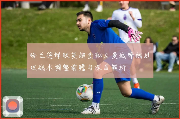 哈兰德蝉联英超金靴后曼城锋线进攻战术调整前瞻与深度解析