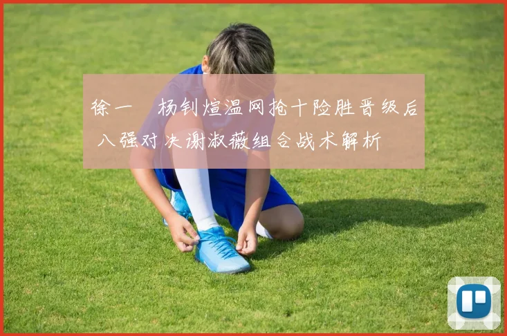徐一璠杨钊煊温网抢十险胜晋级后 八强对决谢淑薇组合战术解析