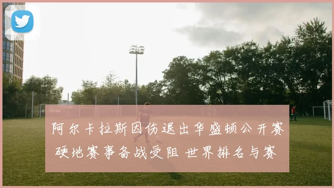 阿尔卡拉斯因伤退出华盛顿公开赛 硬地赛事备战受阻 世界排名与赛季目标迎来关键考验