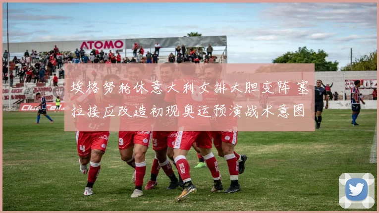 埃格努轮休意大利女排大胆变阵 塞拉接应改造初现奥运预演战术意图
