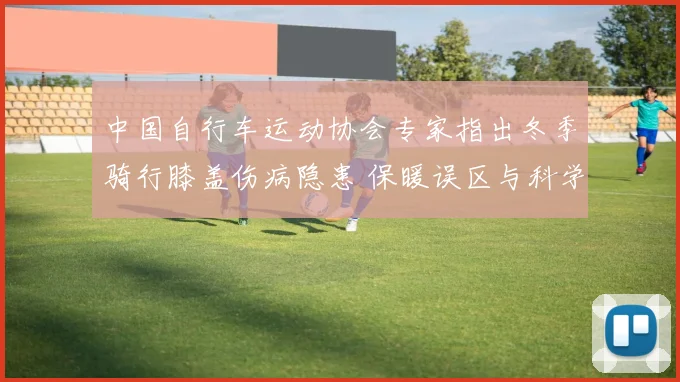 中国自行车运动协会专家指出冬季骑行膝盖伤病隐患 保暖误区与科学护膝详解