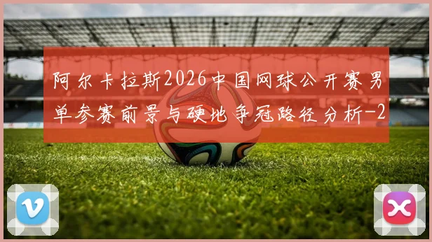 阿尔卡拉斯2026中国网球公开赛男单参赛前景与硬地争冠路径分析