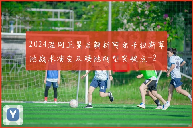 2024温网卫冕后解析阿尔卡拉斯草地战术演变及硬地转型突破点
