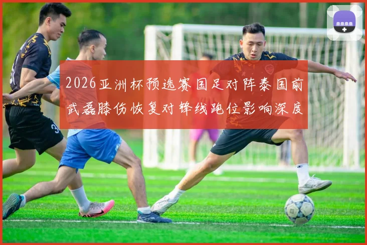 2026亚洲杯预选赛国足对阵泰国前武磊膝伤恢复对锋线跑位影响深度分析