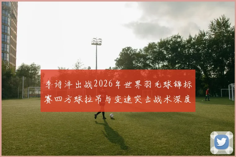 李诗沣出战2026年世界羽毛球锦标赛四方球拉吊与变速突击战术深度解析