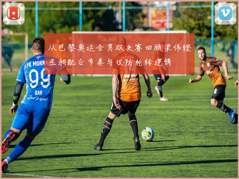从巴黎奥运会男双决赛回顾梁伟铿王昶配合节奏与攻防轮转逻辑