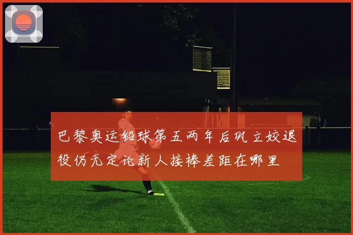 巴黎奥运铅球第五两年后巩立姣退役仍无定论新人接棒差距在哪里