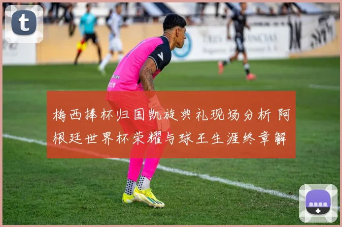 梅西捧杯归国凯旋典礼现场分析 阿根廷世界杯荣耀与球王生涯终章解答