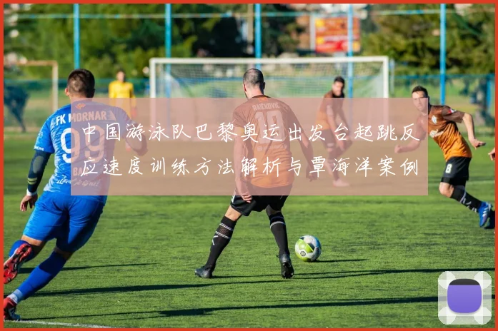 中国游泳队巴黎奥运出发台起跳反应速度训练方法解析与覃海洋案例分析