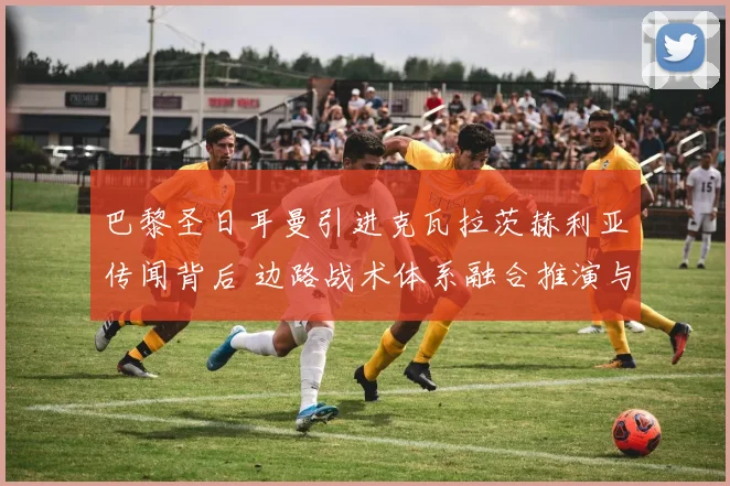 巴黎圣日耳曼引进克瓦拉茨赫利亚传闻背后 边路战术体系融合推演与挑战