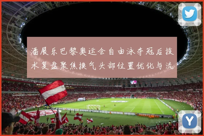 潘展乐巴黎奥运会自由泳夺冠后技术复盘聚焦换气头部位置优化与流线型保持