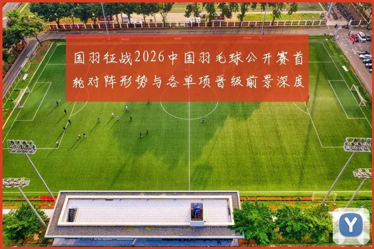 国羽征战2026中国羽毛球公开赛首轮对阵形势与各单项晋级前景深度分析