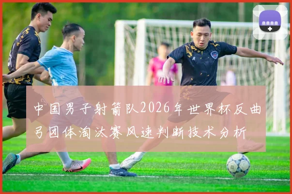 中国男子射箭队2026年世界杯反曲弓团体淘汰赛风速判断技术分析