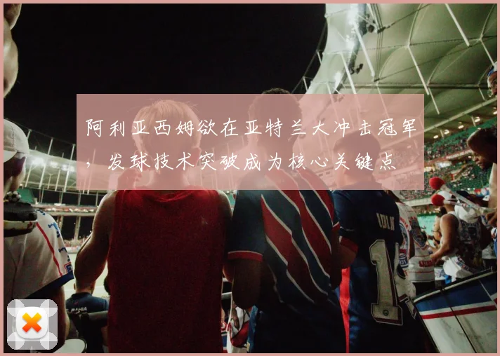 阿利亚西姆欲在亚特兰大冲击冠军，发球技术突破成为核心关键点